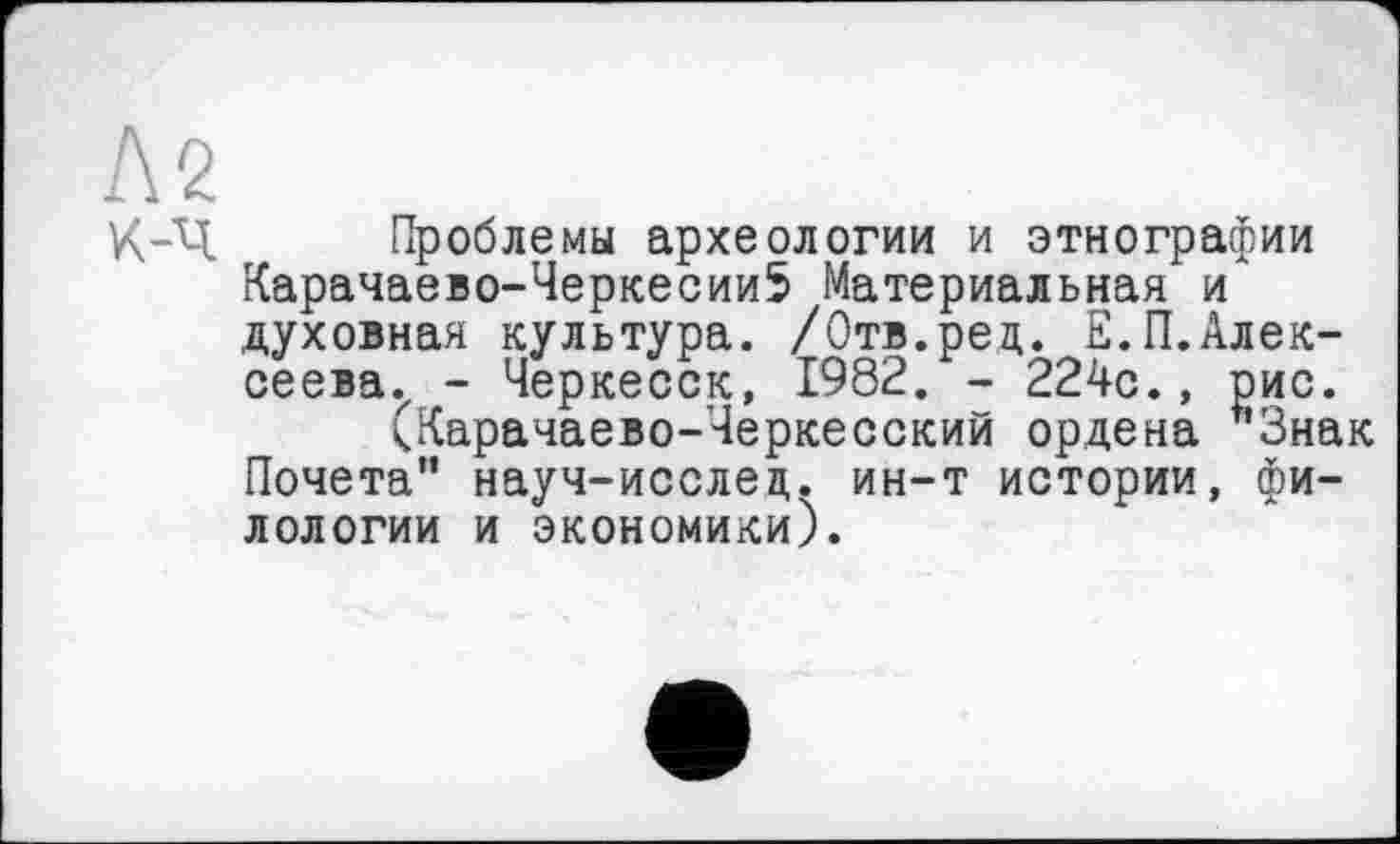 ﻿м
Х-Ч Проблемы археологии и этнографии Карачаево-Черкесии5 Материальная и духовная культура. /Отв.рец. Е.П.Алек-сеева.г - Черкесск, 1982. - 224с., рис.
(Карачаево-Черкесский ордена *'3нак Почета" науч-исслец. ин-т истории, филологии и экономики).